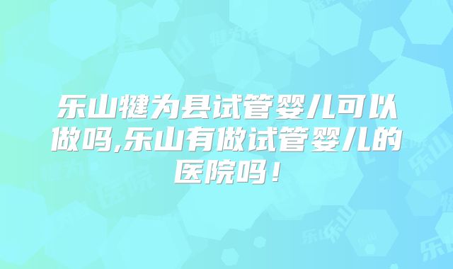 乐山犍为县试管婴儿可以做吗,乐山有做试管婴儿的医院吗！