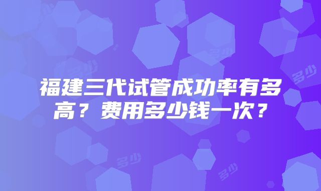 福建三代试管成功率有多高？费用多少钱一次？