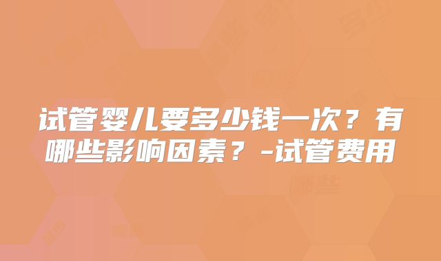 试管婴儿要多少钱一次？有哪些影响因素？-试管费用