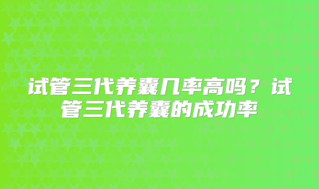 试管三代养囊几率高吗？试管三代养囊的成功率