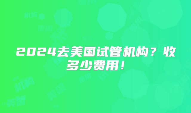 2024去美国试管机构？收多少费用！
