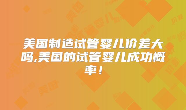 美国制造试管婴儿价差大吗,美国的试管婴儿成功概率！