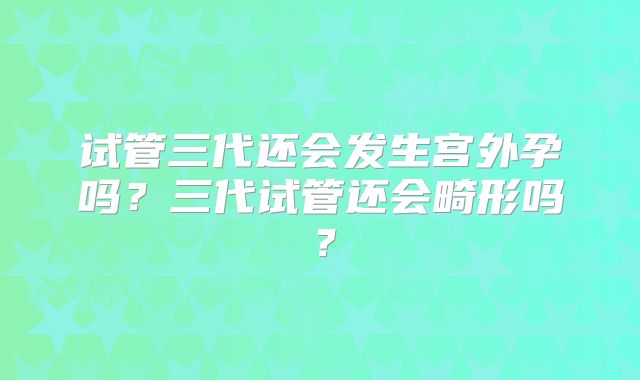 试管三代还会发生宫外孕吗？三代试管还会畸形吗？