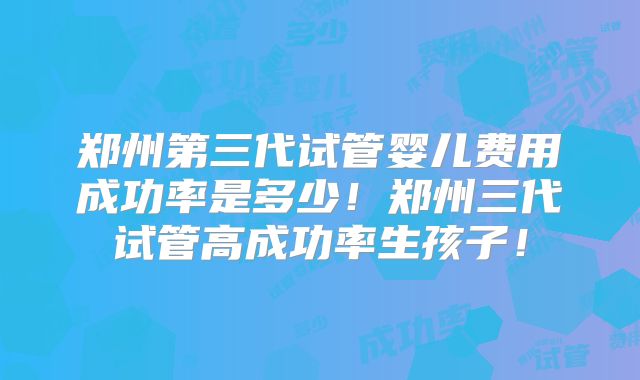 郑州第三代试管婴儿费用成功率是多少！郑州三代试管高成功率生孩子！