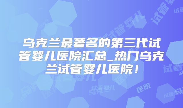乌克兰最著名的第三代试管婴儿医院汇总_热门乌克兰试管婴儿医院！