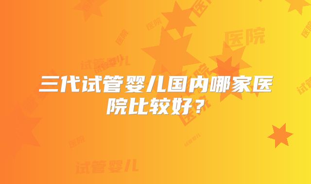 三代试管婴儿国内哪家医院比较好？