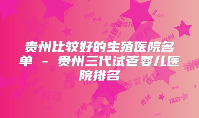 贵州比较好的生殖医院名单 - 贵州三代试管婴儿医院排名