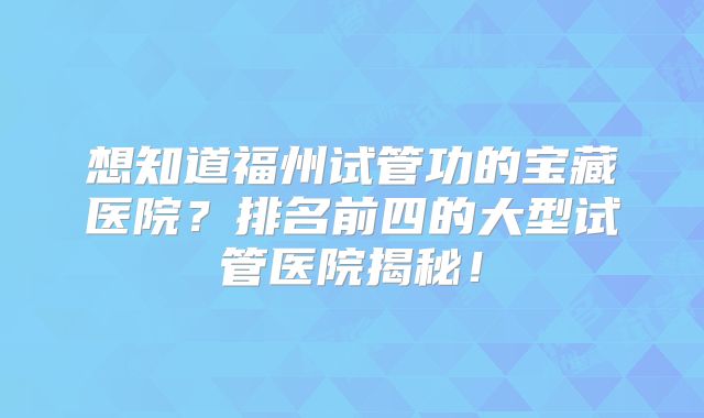 想知道福州试管功的宝藏医院？排名前四的大型试管医院揭秘！