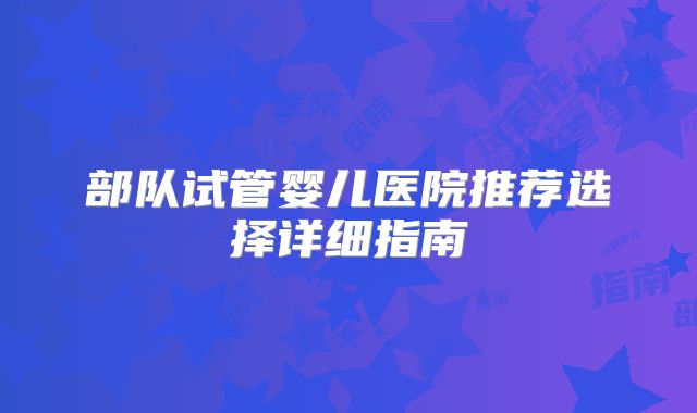 部队试管婴儿医院推荐选择详细指南