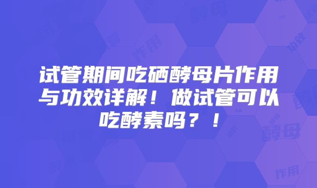 试管期间吃硒酵母片作用与功效详解！做试管可以吃酵素吗？！