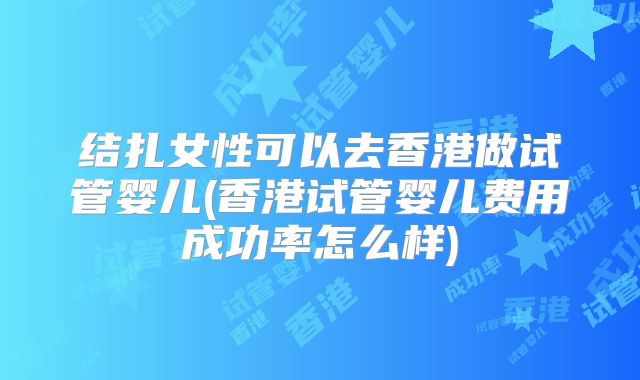 结扎女性可以去香港做试管婴儿(香港试管婴儿费用成功率怎么样)