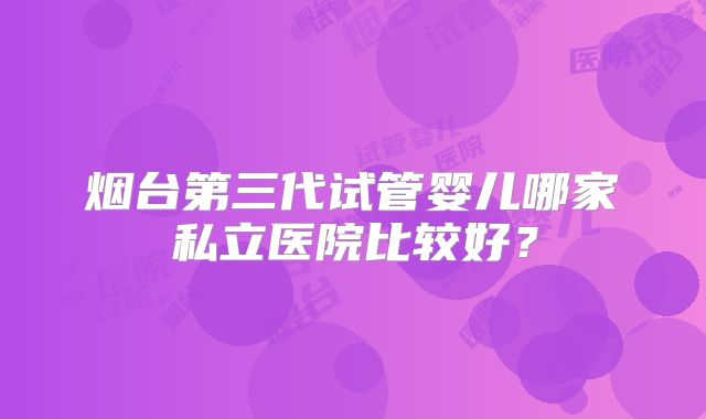 烟台第三代试管婴儿哪家私立医院比较好？
