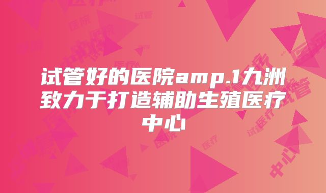 试管好的医院amp.1九洲致力于打造辅助生殖医疗中心