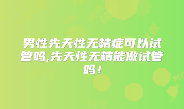 男性先天性无精症可以试管吗,先天性无精能做试管吗！