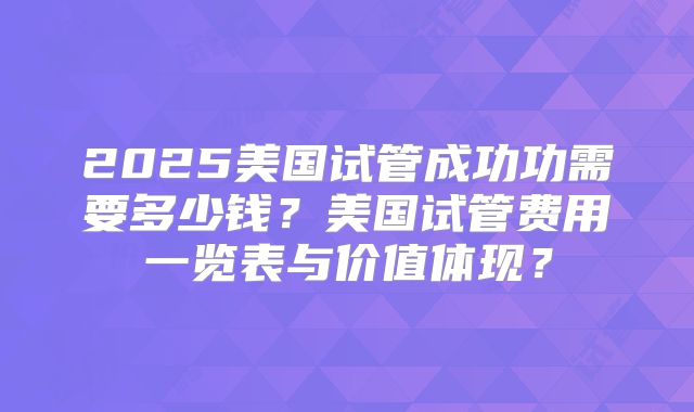 2025美国试管成功功需要多少钱？美国试管费用一览表与价值体现？