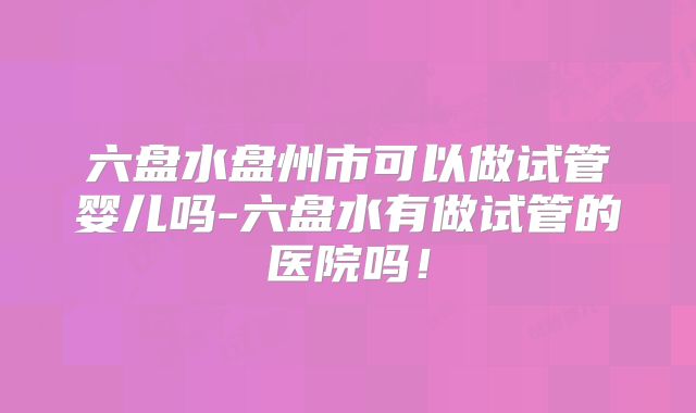 六盘水盘州市可以做试管婴儿吗-六盘水有做试管的医院吗！