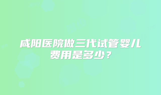 咸阳医院做三代试管婴儿费用是多少？