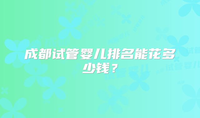 成都试管婴儿排名能花多少钱?