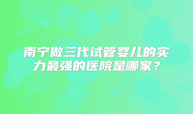南宁做三代试管婴儿的实力最强的医院是哪家？
