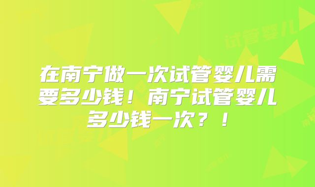 在南宁做一次试管婴儿需要多少钱！南宁试管婴儿多少钱一次？！