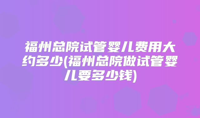 福州总院试管婴儿费用大约多少(福州总院做试管婴儿要多少钱)