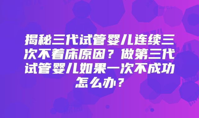 揭秘三代试管婴儿连续三次不着床原因？做第三代试管婴儿如果一次不成功怎么办？