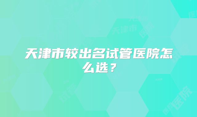 天津市较出名试管医院怎么选？