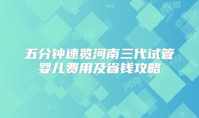 五分钟速览河南三代试管婴儿费用及省钱攻略