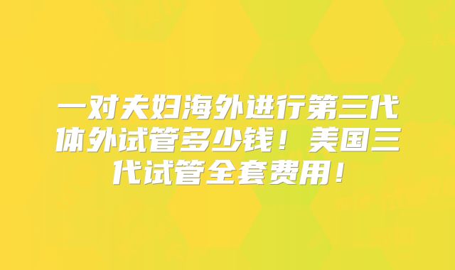 一对夫妇海外进行第三代体外试管多少钱！美国三代试管全套费用！