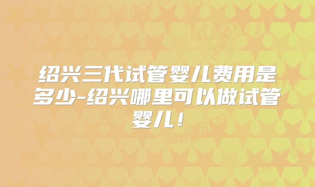 绍兴三代试管婴儿费用是多少-绍兴哪里可以做试管婴儿!