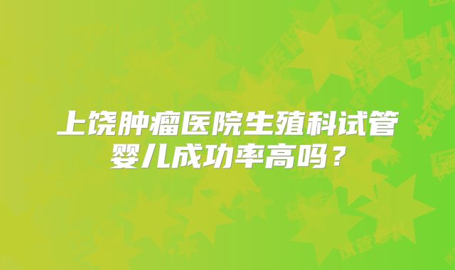 上饶肿瘤医院生殖科试管婴儿成功率高吗？