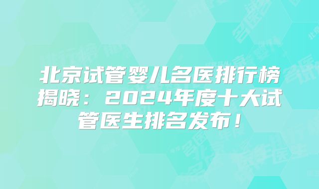 北京试管婴儿名医排行榜揭晓：2024年度十大试管医生排名发布！