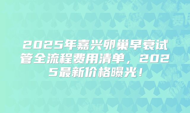 2025年嘉兴卵巢早衰试管全流程费用清单，2025最新价格曝光！
