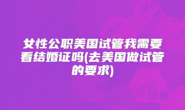 女性公职美国试管我需要看结婚证吗(去美国做试管的要求)