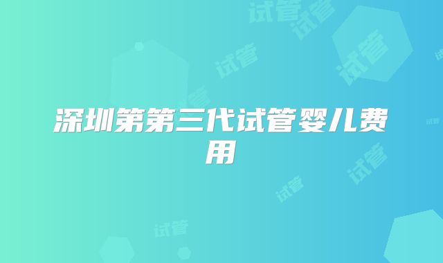 深圳第第三代试管婴儿费用