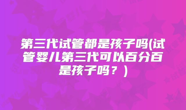 第三代试管都是孩子吗(试管婴儿第三代可以百分百是孩子吗？)