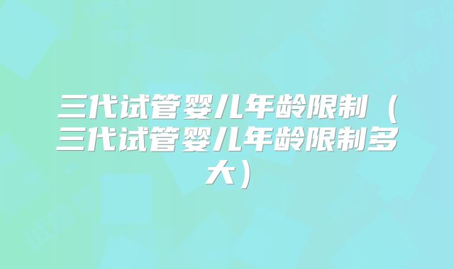 三代试管婴儿年龄限制（三代试管婴儿年龄限制多大）
