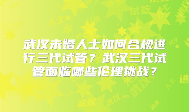 武汉未婚人士如何合规进行三代试管？武汉三代试管面临哪些伦理挑战？