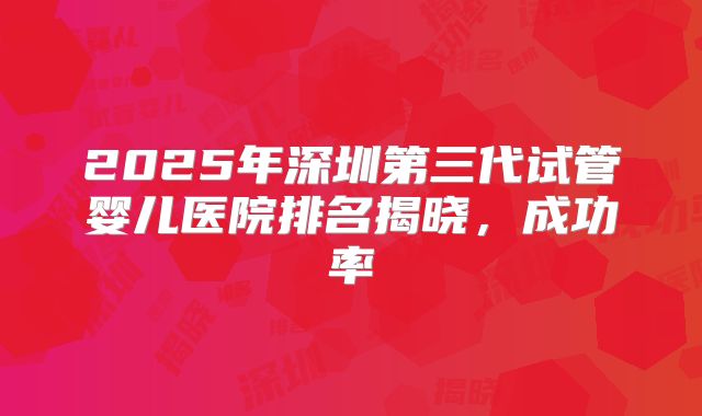 2025年深圳第三代试管婴儿医院排名揭晓，成功率