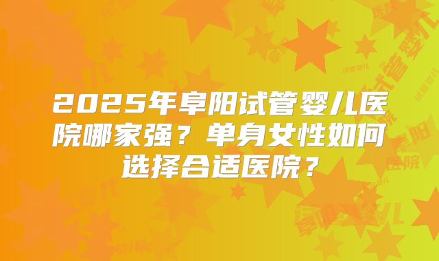 2025年阜阳试管婴儿医院哪家强？单身女性如何选择合适医院？