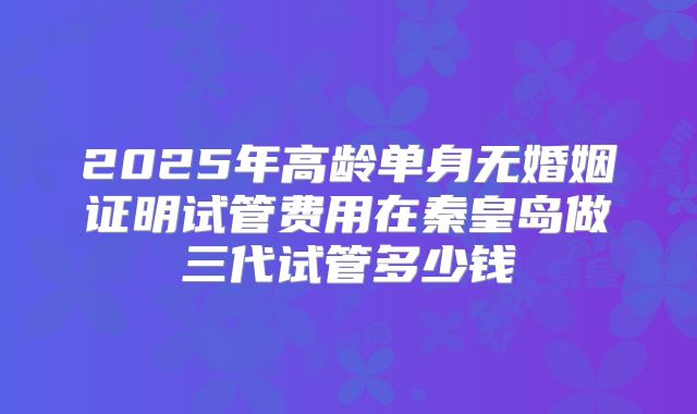 2025年高龄单身无婚姻证明试管费用在秦皇岛做三代试管多少钱