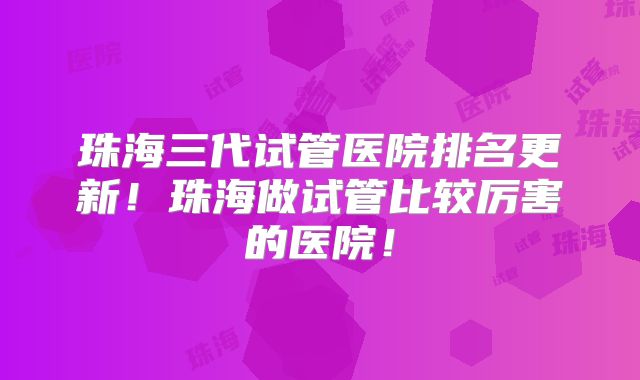 珠海三代试管医院排名更新！珠海做试管比较厉害的医院！