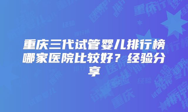 重庆三代试管婴儿排行榜哪家医院比较好？经验分享
