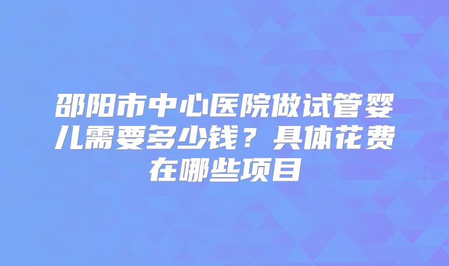 邵阳市中心医院做试管婴儿需要多少钱?具体花费在哪些项目