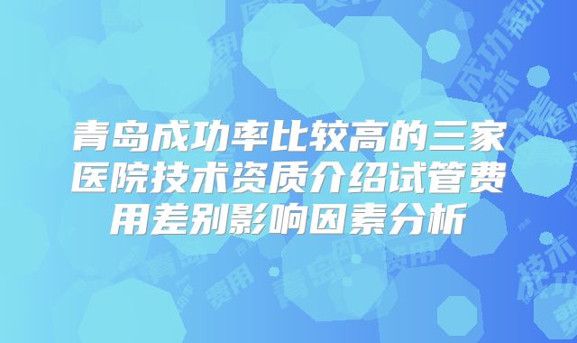 青岛成功率比较高的三家医院技术资质介绍试管费用差别影响因素分析