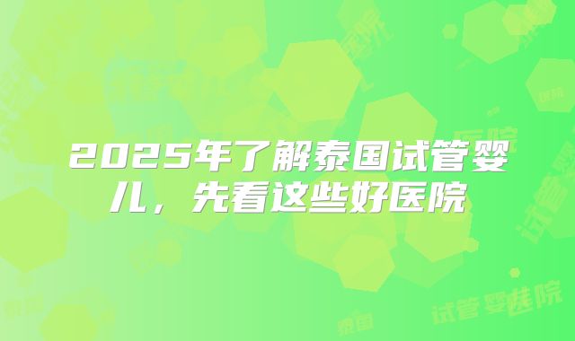 2025年了解泰国试管婴儿，先看这些好医院