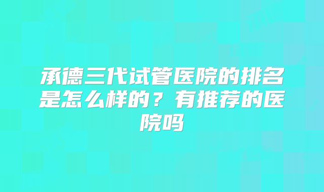 承德三代试管医院的排名是怎么样的？有推荐的医院吗