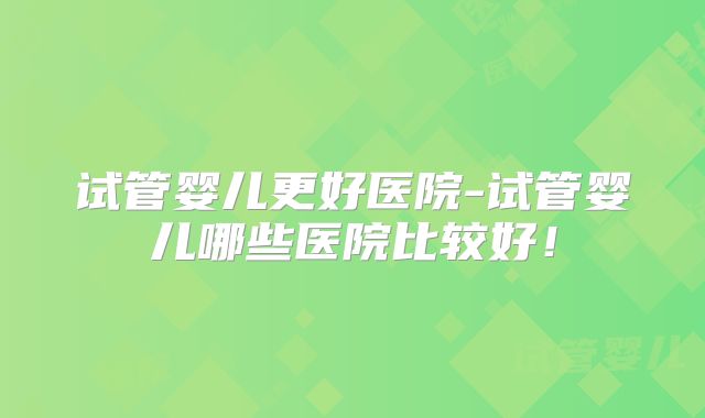 试管婴儿更好医院-试管婴儿哪些医院比较好！