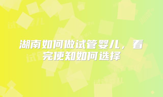 湖南如何做试管婴儿,看完便知如何选择