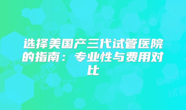 选择美国产三代试管医院的指南:专业性与费用对比